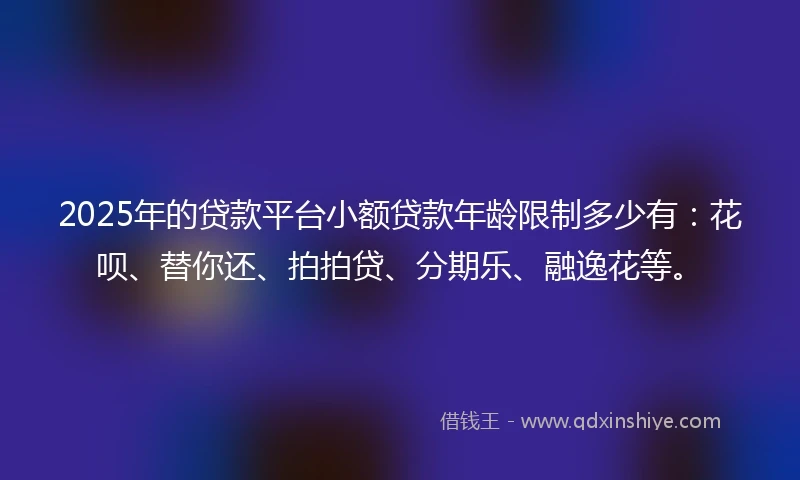 2025年的贷款平台小额贷款年龄限制多少有：花呗、替你还、拍拍贷、分期乐、融逸花等。