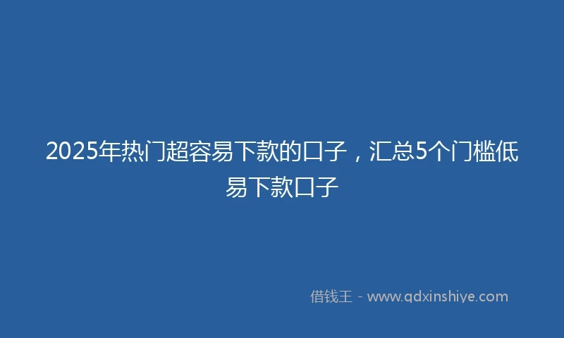 2025年热门超容易下款的口子，汇总5个门槛低易下款口子