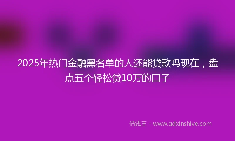 2025年热门金融黑名单的人还能贷款吗现在，盘点五个轻松贷10万的口子