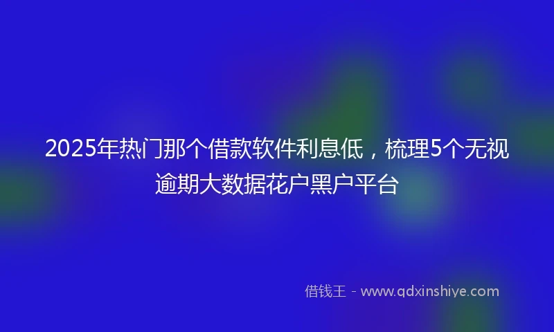 2025年热门那个借款软件利息低，梳理5个无视逾期大数据花户黑户平台