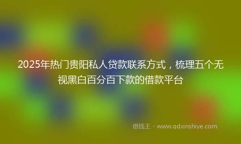 2025年热门贵阳私人贷款联系方式，梳理五个无视黑白百分百下款的借款平台