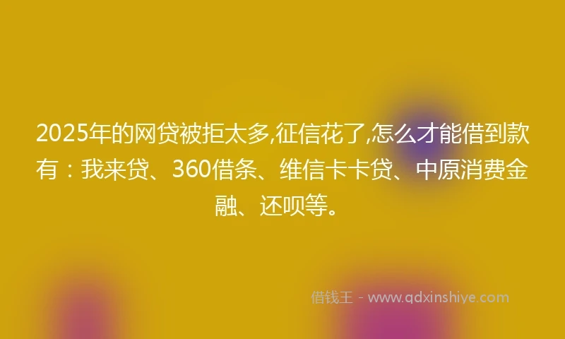 2025年的网贷被拒太多,征信花了,怎么才能借到款有：我来贷、360借条、维信卡卡贷、中原消费金融、还呗等。