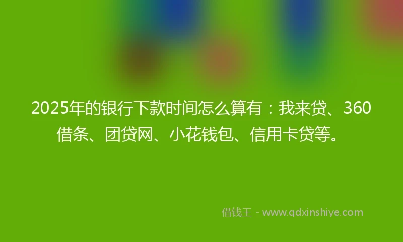 2025年的银行下款时间怎么算有：我来贷、360借条、团贷网、小花钱包、信用卡贷等。