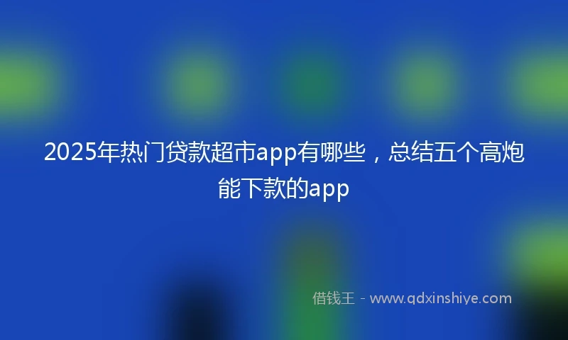 2025年热门贷款超市app有哪些，总结五个高炮能下款的app