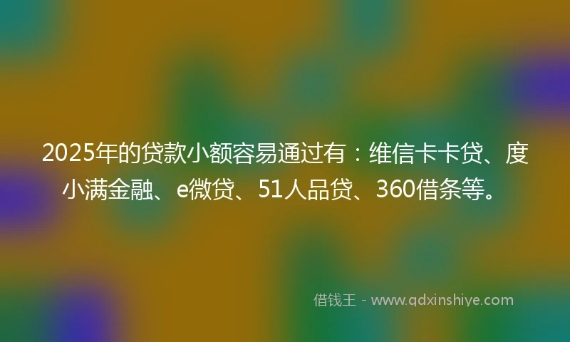 2025年的贷款小额容易通过有：维信卡卡贷、度小满金融、e微贷、51人品贷、360借条等。