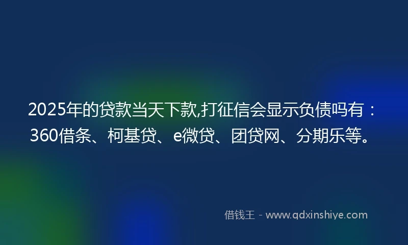 2025年的贷款当天下款,打征信会显示负债吗有：360借条、柯基贷、e微贷、团贷网、分期乐等。