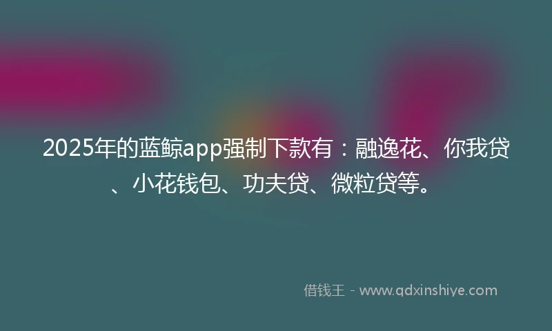 2025年的蓝鲸app强制下款有：融逸花、你我贷、小花钱包、功夫贷、微粒贷等。
