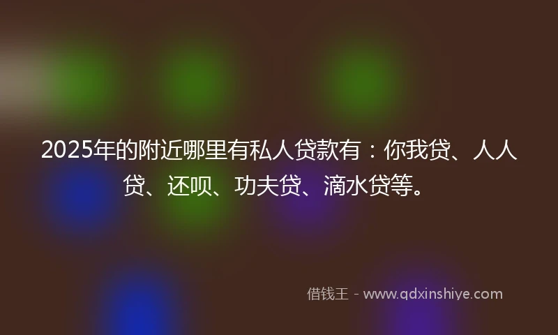 2025年的附近哪里有私人贷款有：你我贷、人人贷、还呗、功夫贷、滴水贷等。