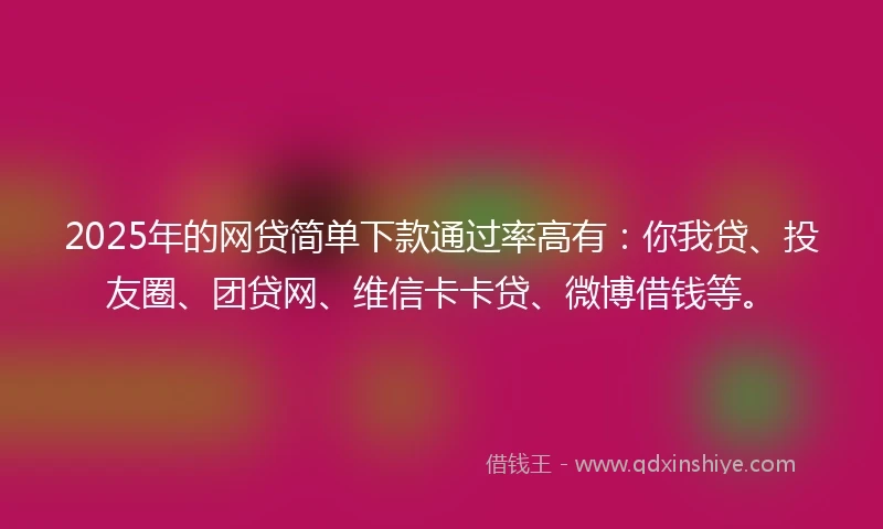 2025年的网贷简单下款通过率高有：你我贷、投友圈、团贷网、维信卡卡贷、微博借钱等。