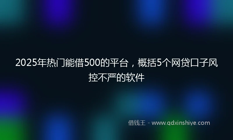 2025年热门能借500的平台，概括5个网贷口子风控不严的软件