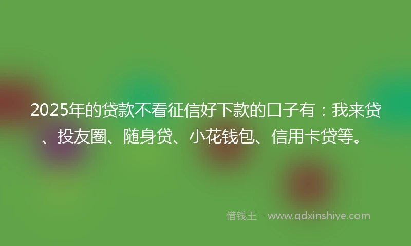 2025年的贷款不看征信好下款的口子有：我来贷、投友圈、随身贷、小花钱包、信用卡贷等。