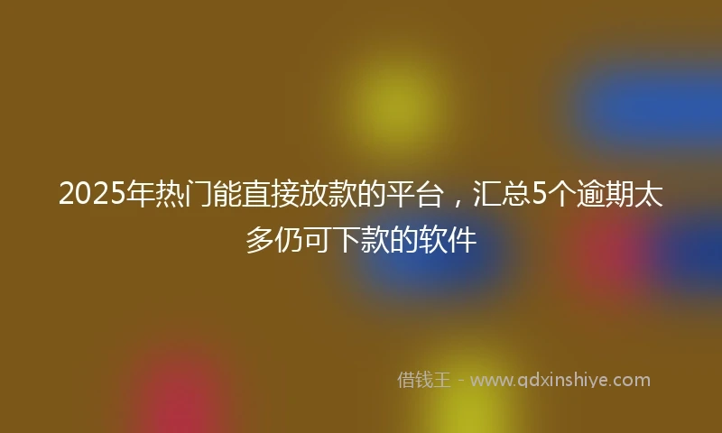 2025年热门能直接放款的平台，汇总5个逾期太多仍可下款的软件