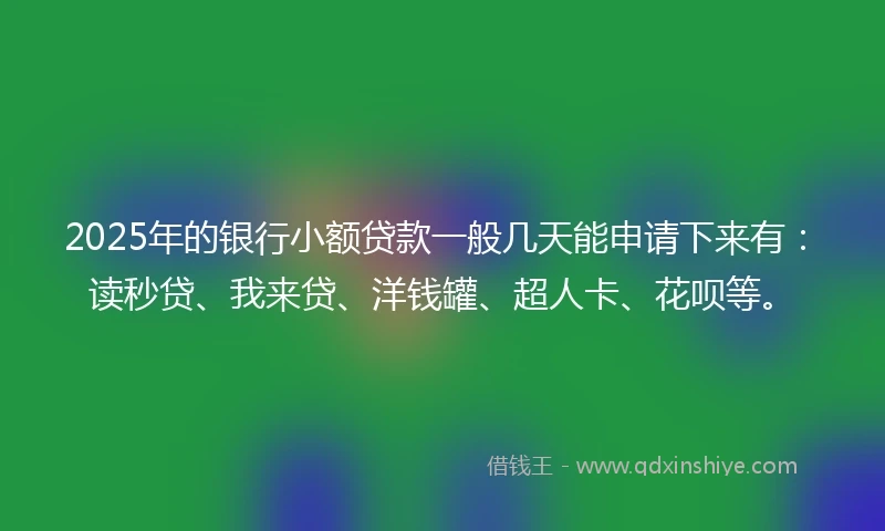 2025年的银行小额贷款一般几天能申请下来有：读秒贷、我来贷、洋钱罐、超人卡、花呗等。