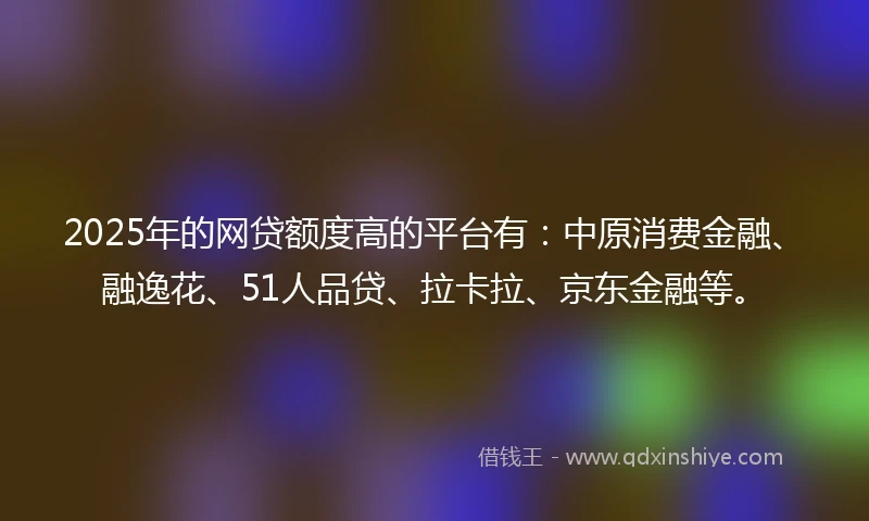 2025年的网贷额度高的平台有：中原消费金融、融逸花、51人品贷、拉卡拉、京东金融等。