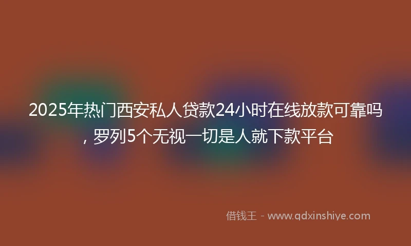 2025年热门西安私人贷款24小时在线放款可靠吗,罗列5个无视一切是人就下款平台