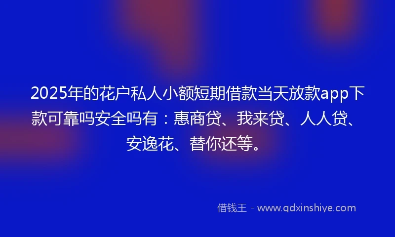 2025年的花户私人小额短期借款当天放款app下款可靠吗安全吗有：惠商贷、我来贷、人人贷、安逸花、替你还等。