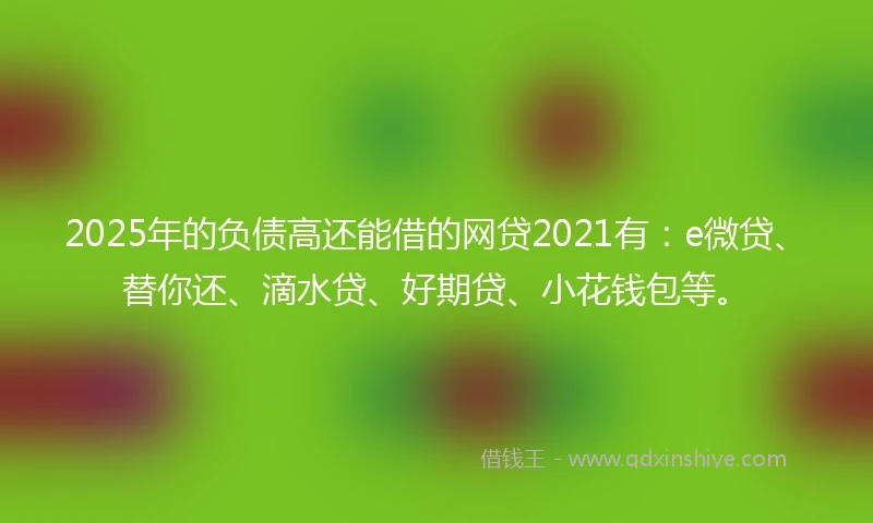 2025年的负债高还能借的网贷2021有：e微贷、替你还、滴水贷、好期贷、小花钱包等。