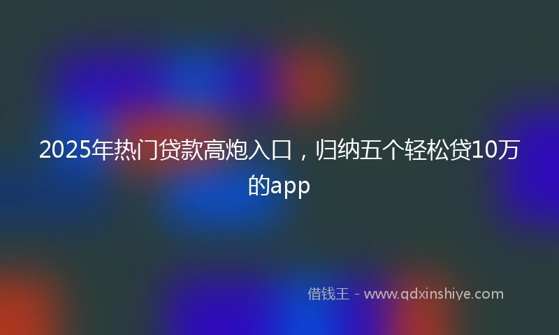 2025年热门贷款高炮入口，归纳五个轻松贷10万的app