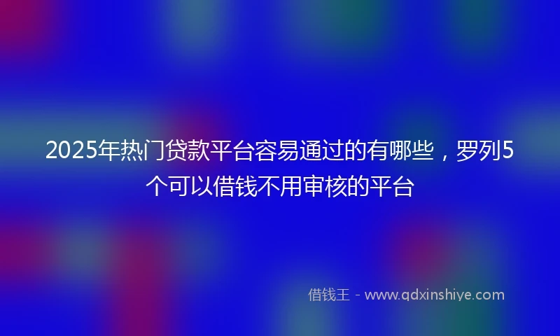 2025年热门贷款平台容易通过的有哪些，罗列5个可以借钱不用审核的平台