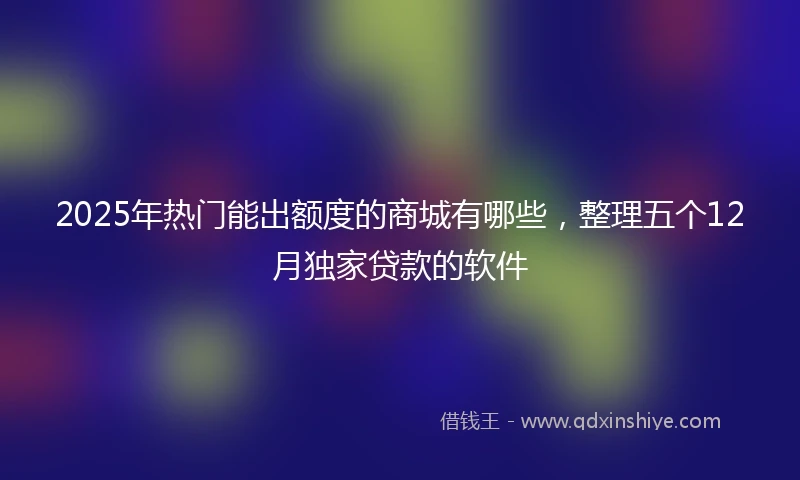 2025年热门能出额度的商城有哪些，整理五个12月独家贷款的软件