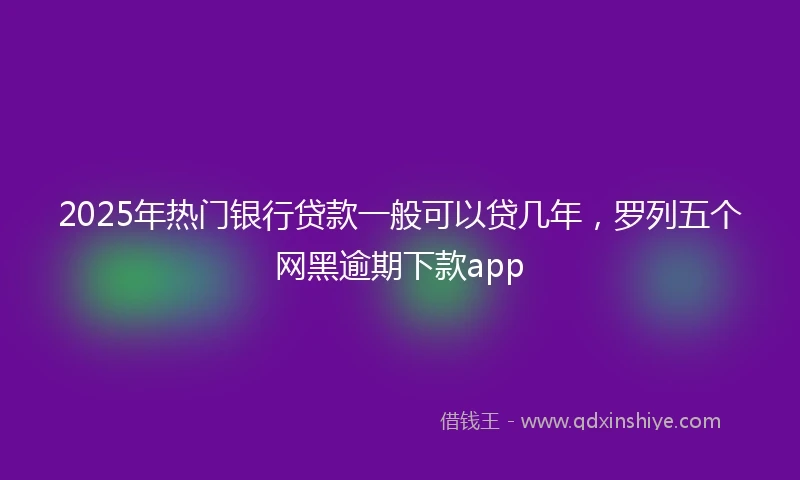 2025年热门银行贷款一般可以贷几年，罗列五个网黑逾期下款app
