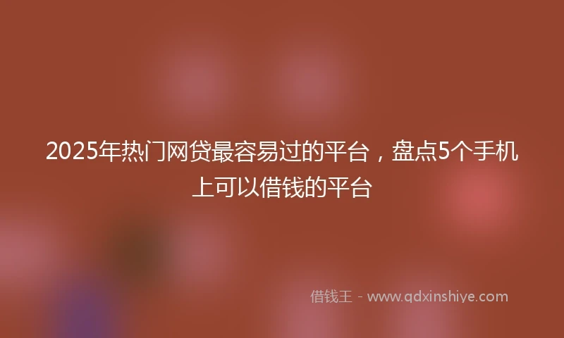 2025年热门网贷最容易过的平台，盘点5个手机上可以借钱的平台
