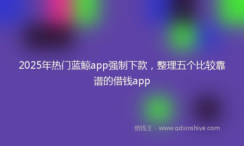 2025年热门蓝鲸app强制下款，整理五个比较靠谱的借钱app