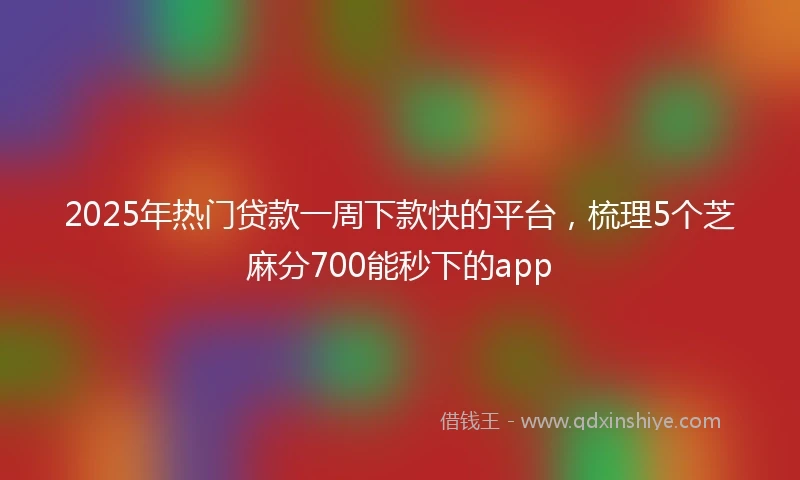 2025年热门贷款一周下款快的平台,梳理5个芝麻分700能秒下的app