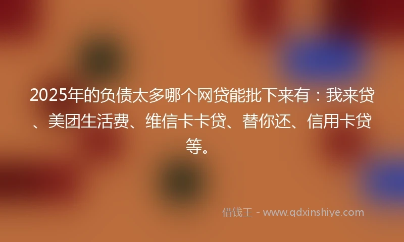 2025年的负债太多哪个网贷能批下来有：我来贷、美团生活费、维信卡卡贷、替你还、信用卡贷等。
