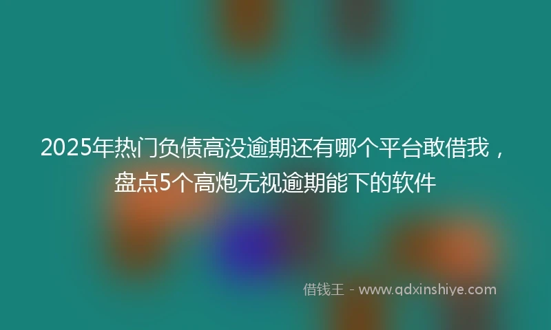 2025年热门负债高没逾期还有哪个平台敢借我,盘点5个高炮无视逾期能下的软件