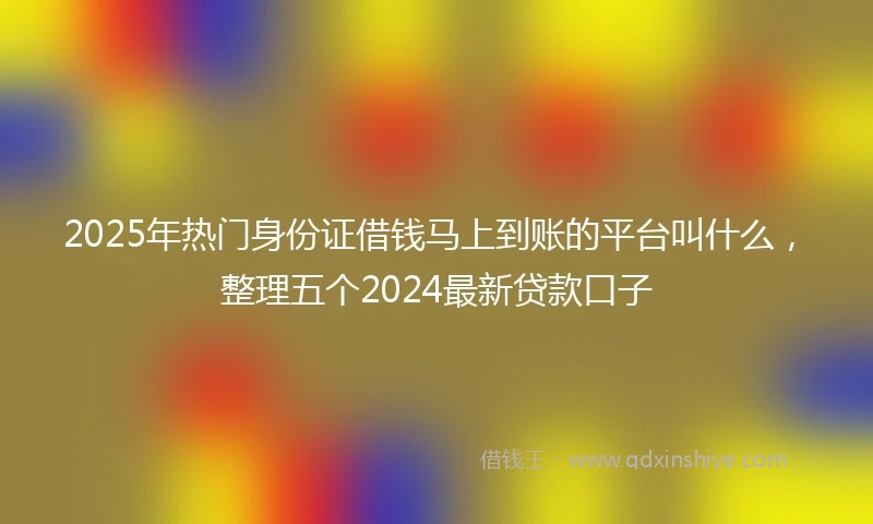2025年热门身份证借钱马上到账的平台叫什么，整理五个2024最新贷款口子