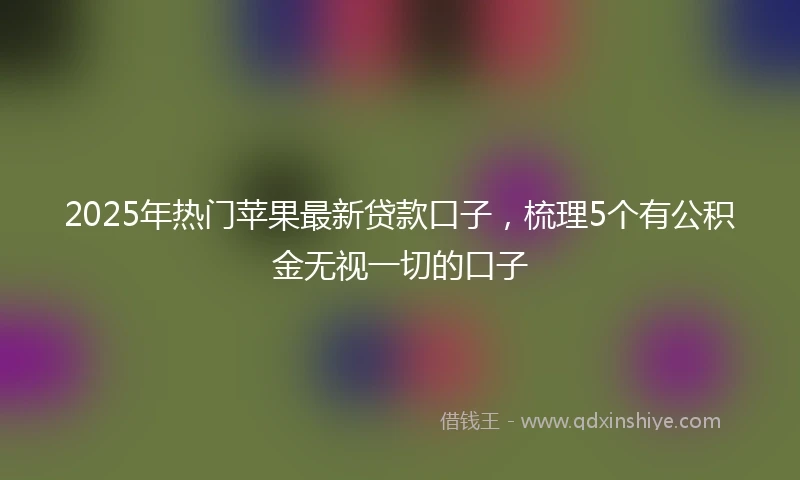 2025年热门苹果最新贷款口子，梳理5个有公积金无视一切的口子