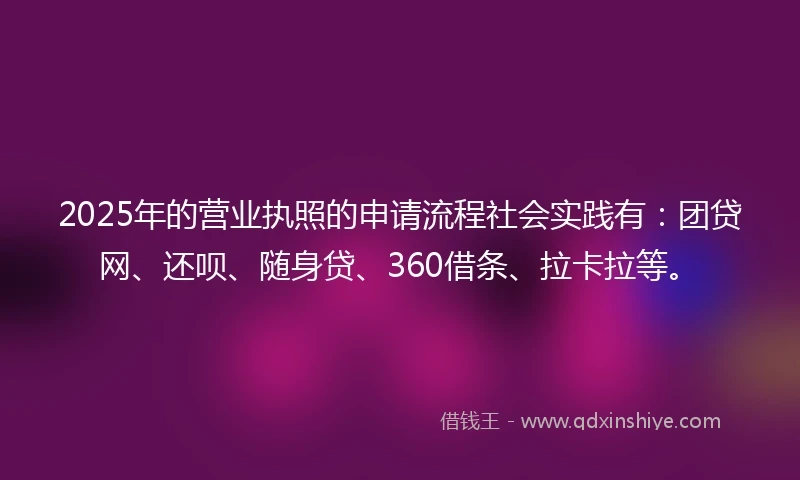 2025年的营业执照的申请流程社会实践有：团贷网、还呗、随身贷、360借条、拉卡拉等。
