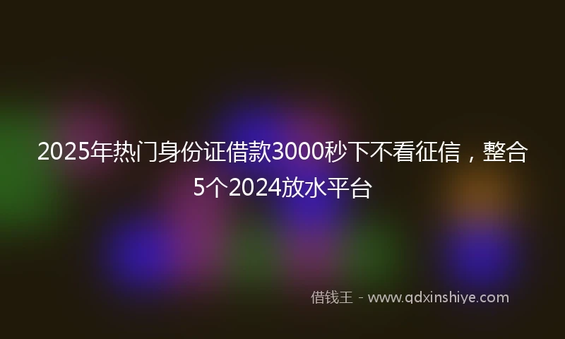 2025年热门身份证借款3000秒下不看征信，整合5个2024放水平台