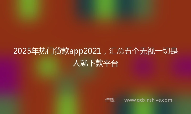 2025年热门贷款app2021，汇总五个无视一切是人就下款平台