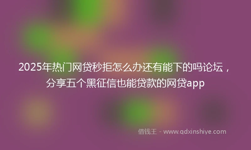 2025年热门网贷秒拒怎么办还有能下的吗论坛，分享五个黑征信也能贷款的网贷app