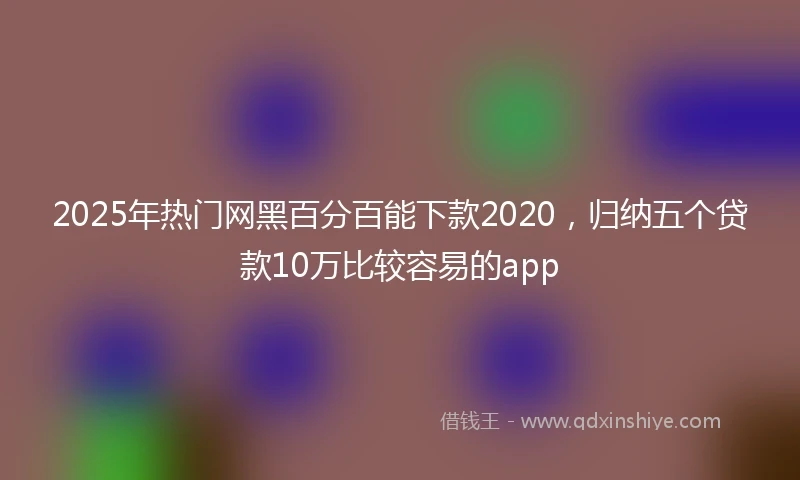 2025年热门网黑百分百能下款2020，归纳五个贷款10万比较容易的app