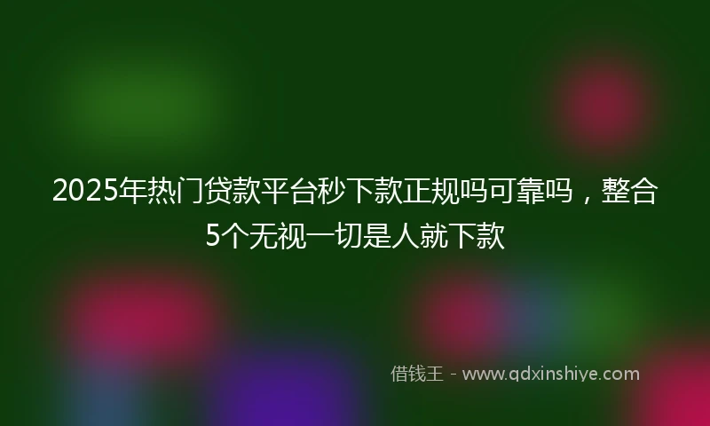 2025年热门贷款平台秒下款正规吗可靠吗，整合5个无视一切是人就下款