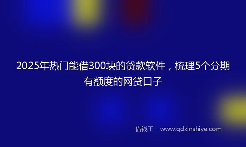 2025年热门能借300块的贷款软件，梳理5个分期有额度的网贷口子