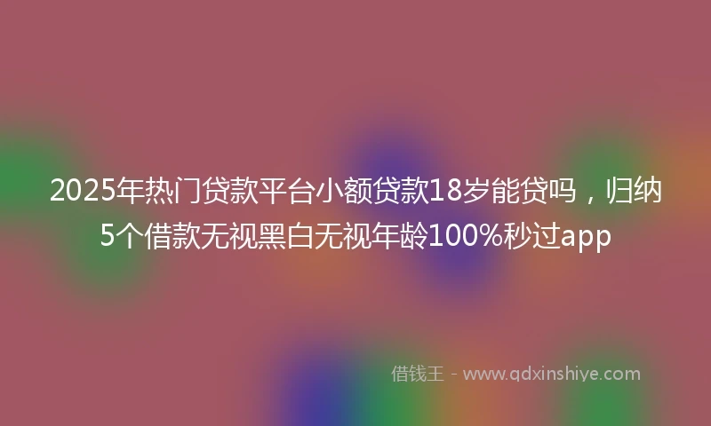 2025年热门贷款平台小额贷款18岁能贷吗，归纳5个借款无视黑白无视年龄100%秒过app