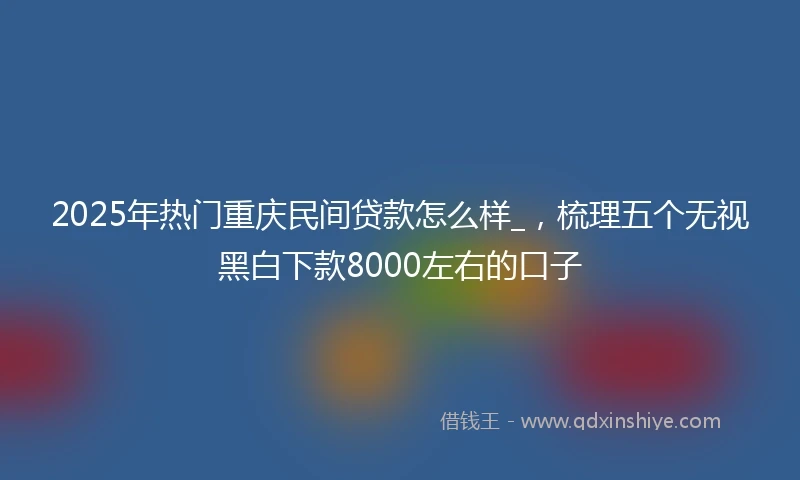 2025年热门重庆民间贷款怎么样_，梳理五个无视黑白下款8000左右的口子