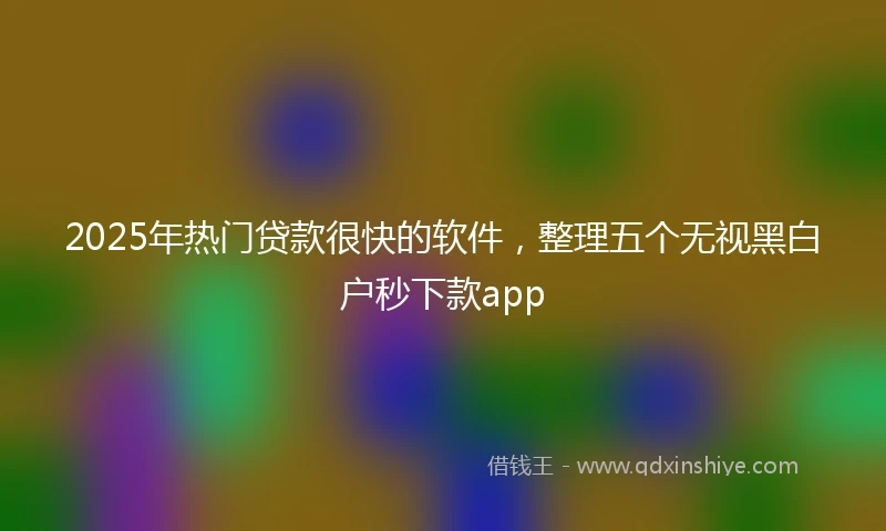 2025年热门贷款很快的软件，整理五个无视黑白户秒下款app
