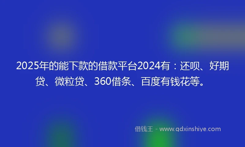 2025年的能下款的借款平台2024有：还呗、好期贷、微粒贷、360借条、百度有钱花等。