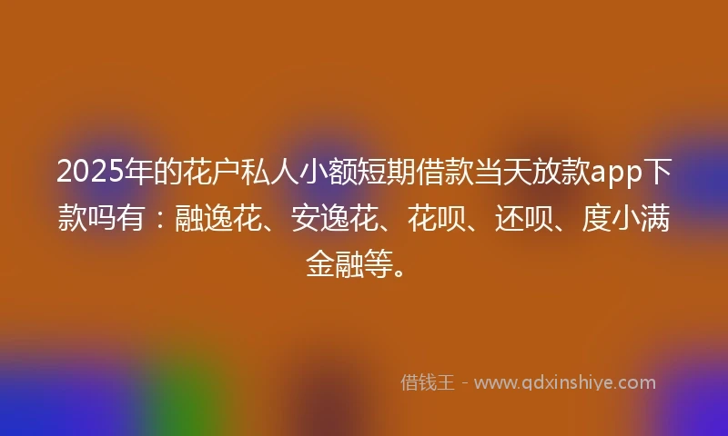 2025年的花户私人小额短期借款当天放款app下款吗有：融逸花、安逸花、花呗、还呗、度小满金融等。