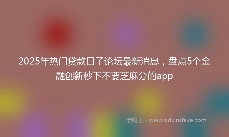 2025年热门贷款口子论坛最新消息，盘点5个金融创新秒下不要芝麻分的app