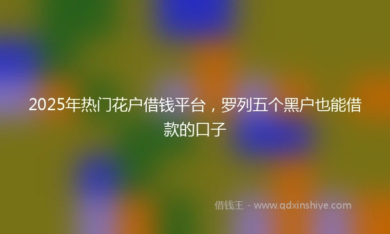 2025年热门花户借钱平台，罗列五个黑户也能借款的口子