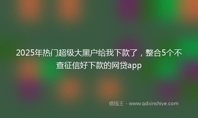 2025年热门超级大黑户给我下款了,整合5个不查征信好下款的网贷app