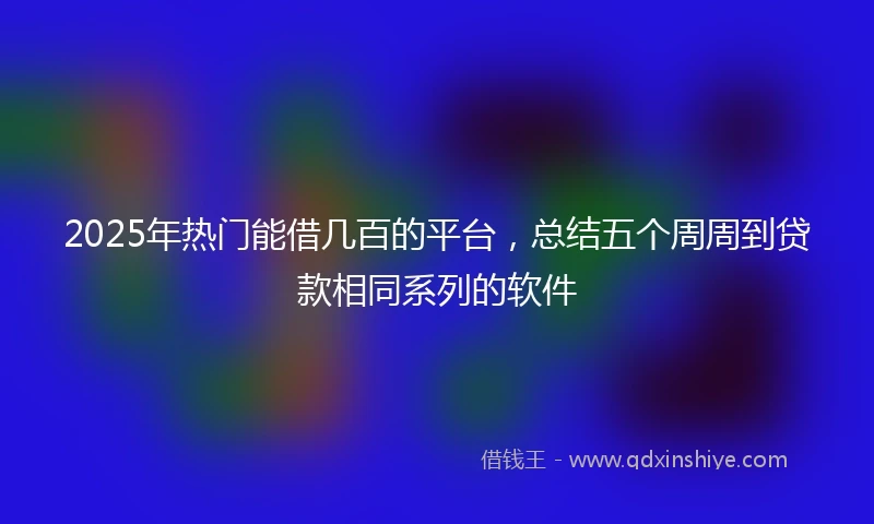 2025年热门能借几百的平台，总结五个周周到贷款相同系列的软件