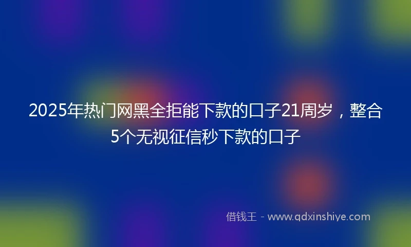 2025年热门网黑全拒能下款的口子21周岁，整合5个无视征信秒下款的口子