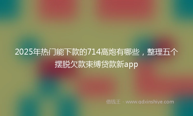 2025年热门能下款的714高炮有哪些，整理五个摆脱欠款束缚贷款新app